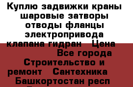 Куплю задвижки краны шаровые затворы отводы фланцы электропривода клапана гидран › Цена ­ 1 500 000 - Все города Строительство и ремонт » Сантехника   . Башкортостан респ.,Баймакский р-н